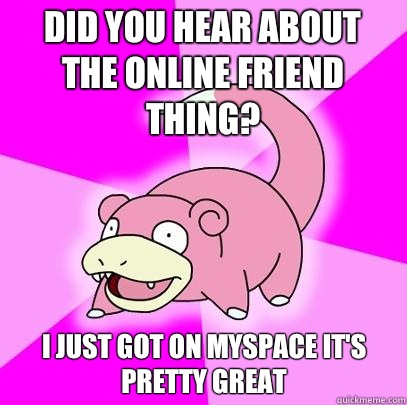Did you hear about the online friend thing? I just got on myspace it's pretty great  Slowpoke