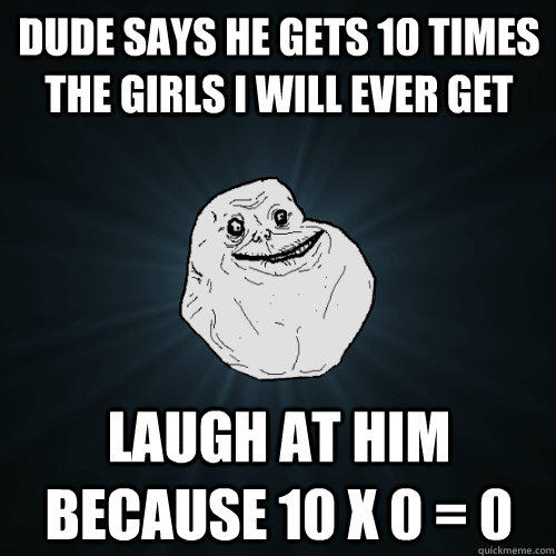 dude says he gets 10 times the girls i will ever get laugh at him because 10 x 0 = 0  Forever Alone