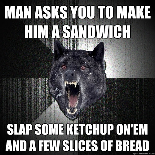 Man asks you to make him a sandwich Slap some ketchup on'em and a few slices of bread  Insanity Wolf