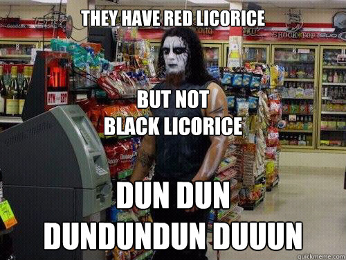 they have red licorice but not
black licorice DUN DUN
DUNDUNDUN DUUUN - they have red licorice but not
black licorice DUN DUN
DUNDUNDUN DUUUN  sad metalhead