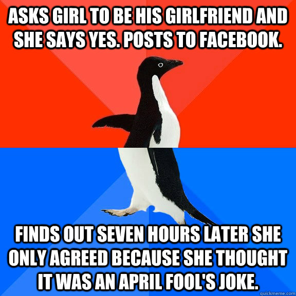 Asks girl to be his girlfriend and she says yes. Posts to facebook. Finds out seven hours later she only agreed because she thought it was an April Fool's Joke.  Socially Awesome Awkward Penguin
