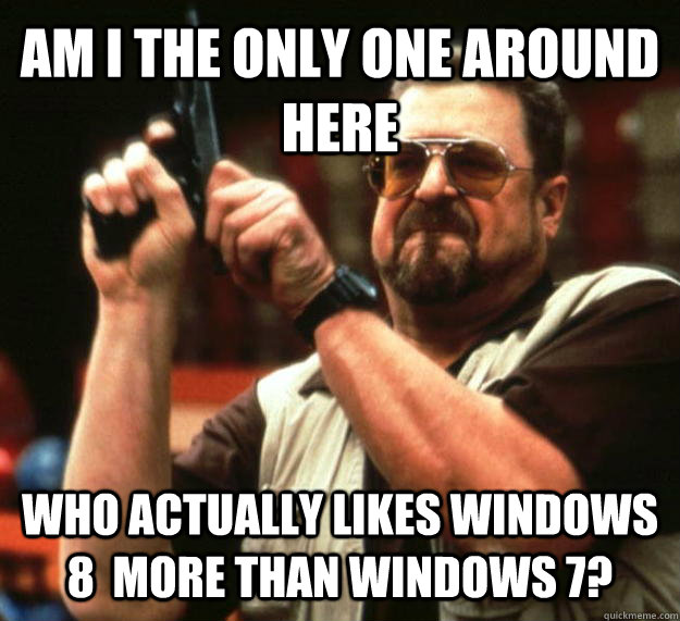 AM I THE ONLY ONE AROUND HERE who actually likes windows 8  more than windows 7? - AM I THE ONLY ONE AROUND HERE who actually likes windows 8  more than windows 7?  Angry Walter