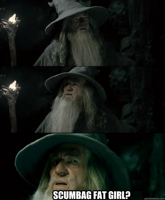 Scumbag fat girl?  Confused Gandalf