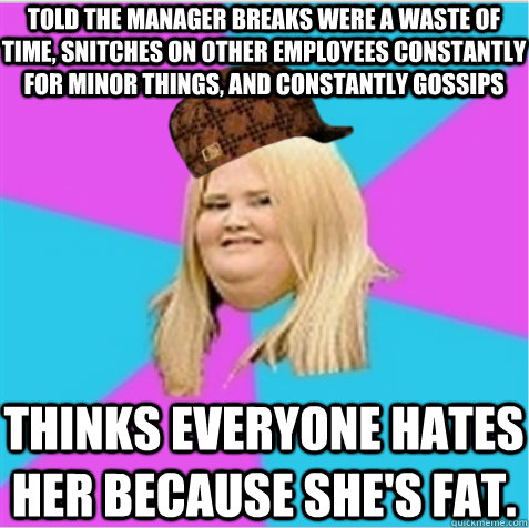 Told the manager breaks were a waste of time, snitches on other employees constantly for minor things, and constantly gossips Thinks everyone hates her because she's fat.   scumbag fat girl