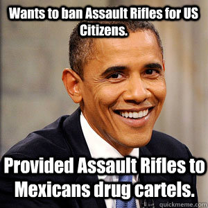 Wants to ban Assault Rifles for US Citizens. Provided Assault Rifles to Mexicans drug cartels.  Barack Obama