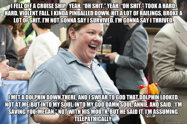 I fell off a cruise ship.  Yeah, “oh shit.” Yeah, “oh shit.” Took a hard, hard, violent fall. I kinda pinballed down. Hit a lot of railings, broke a lot of shit. I’m not gonna say I survived. I’m gonna say I thrived. 
   Melissa McCarthy Bridesmaids