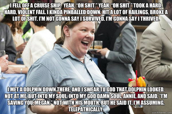 I fell off a cruise ship.  Yeah, “oh shit.” Yeah, “oh shit.” Took a hard, hard, violent fall. I kinda pinballed down. Hit a lot of railings, broke a lot of shit. I’m not gonna say I survived. I’m gonna say I thrived. 
  - I fell off a cruise ship.  Yeah, “oh shit.” Yeah, “oh shit.” Took a hard, hard, violent fall. I kinda pinballed down. Hit a lot of railings, broke a lot of shit. I’m not gonna say I survived. I’m gonna say I thrived. 
   Melissa McCarthy Bridesmaids