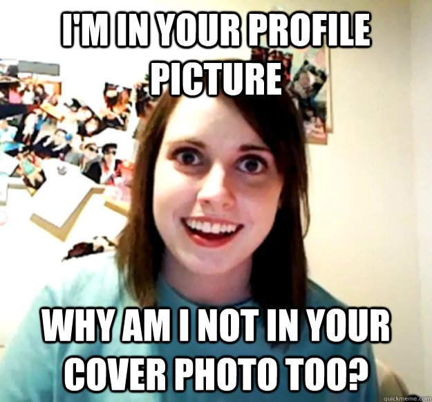 I'm in your profile picture Why am I not in your cover photo too?  Overly Attached Girlfriend