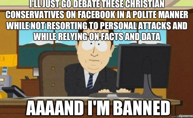 I'll just go debate these Christian Conservatives on Facebook in a polite manner while not resorting to personal attacks and while relying on facts and data AAAAND I'm banned - I'll just go debate these Christian Conservatives on Facebook in a polite manner while not resorting to personal attacks and while relying on facts and data AAAAND I'm banned  aaaand its gone