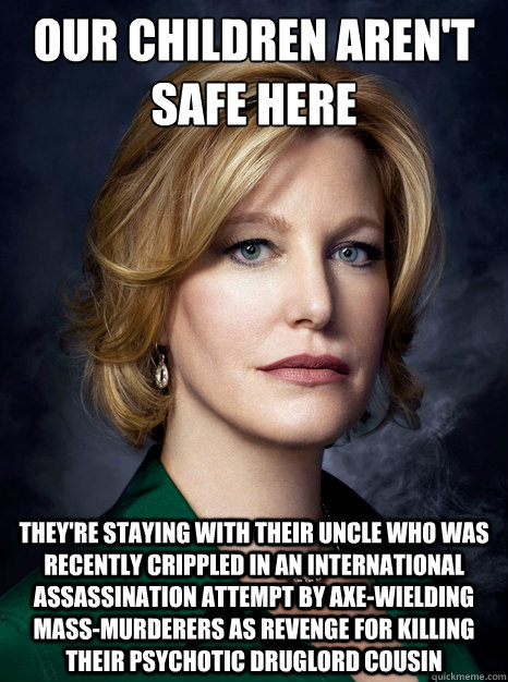 our children aren't safe here they're staying with their uncle who was recently crippled in an international assassination attempt by axe-wielding mass-murderers as revenge for killing their psychotic druglord cousin  skyler white logic