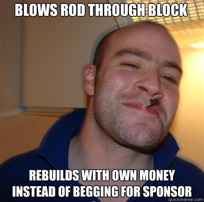 Blows rod through block rebuilds with own money instead of begging for sponsor  Goodguy Greg Shitting