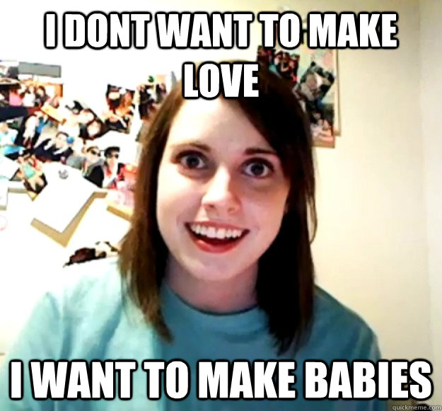 I dont want to make love I want to make babies - I dont want to make love I want to make babies  Overly Attached Girlfriend