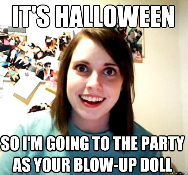 it's halloween so I'm going to the party as your blow-up doll  Overly Attached Girlfriend