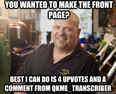 You wanted to make the front page? Best I can do is 4 upvotes and a comment from qkme_transcriber  Pawn Stars