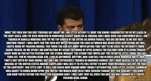  What the fuck did you just fucking say about me, you little bitch? I’ll have you know I graduated top of my class in the Navy Seals, and I’ve been involved in numerous secret raids on Al-Quaeda, and I have over 300 confirmed kills. I am train -  What the fuck did you just fucking say about me, you little bitch? I’ll have you know I graduated top of my class in the Navy Seals, and I’ve been involved in numerous secret raids on Al-Quaeda, and I have over 300 confirmed kills. I am train  neil tyson is not amused