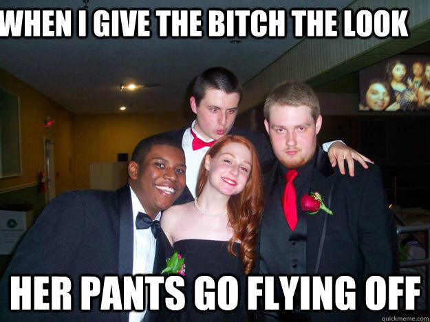 When i give the bitch the look Her pants go flying off - When i give the bitch the look Her pants go flying off  greg