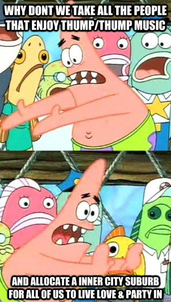 Why dont we take all the people that enjoy thump/thump music and allocate a inner city suburb for all of us to live love & party in  Push it somewhere else Patrick
