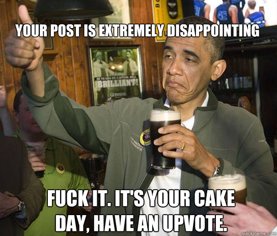 Your post is extremely disappointing fuck it. It's your cake day, have an upvote.  Upvoting Obama