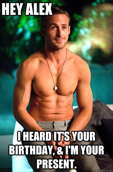 Hey Alex I heard it's your birthday, & I'm your present.  