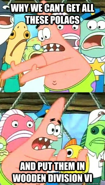 Why we cant get all these polacs and put them in wooden division vi   Push it somewhere else Patrick