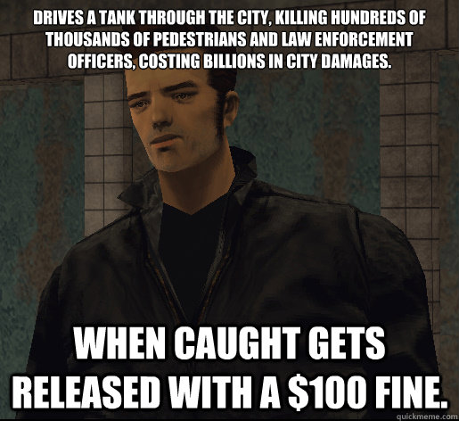 Drives a tank through the city, killing hundreds of thousands of pedestrians and law enforcement officers, costing Billions in city damages.  When caught gets released with a $100 fine. - Drives a tank through the city, killing hundreds of thousands of pedestrians and law enforcement officers, costing Billions in city damages.  When caught gets released with a $100 fine.  GTA 3 logic