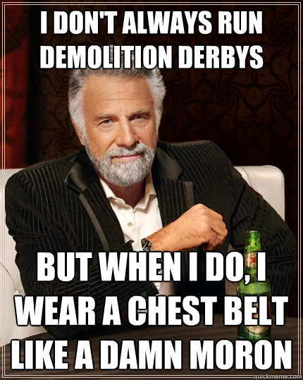 I don't always run demolition derbys but when I do, i wear a chest belt like a damn moron  The Most Interesting Man In The World