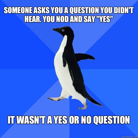 Someone asks you a question you didn't hear. You nod and say 