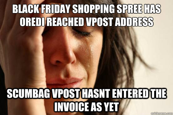 BLACK FRIDAY SHOPPING SPREE HAS OREDI REACHED VPOST ADDRESS SCUMBAG VPOST HASNT ENTERED THE INVOICE AS YET  First World Problems