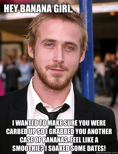 Hey banana girl, I wanted to make sure you were carbed up so I grabbed you another case of bananas. Feel like a smoothie? I soaked some dates! - Hey banana girl, I wanted to make sure you were carbed up so I grabbed you another case of bananas. Feel like a smoothie? I soaked some dates!  Paul Ryan Gosling