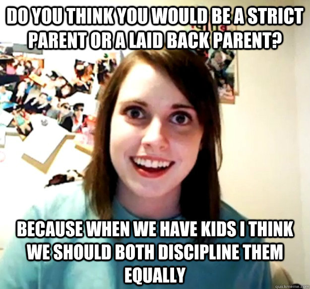 Do you think you would be a strict parent or a laid back parent? Because when we have kids I think we should both discipline them equally  Overly Attached Girlfriend