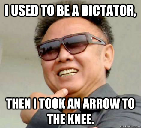 I used to be a dictator, Then i took an arrow to the knee.  