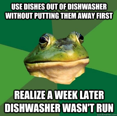 Use dishes out of dishwasher without putting them away first realize a week later dishwasher wasn't run  Foul Bachelor Frog
