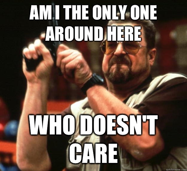 am I the only one around here Who doesn't care  Angry Walter
