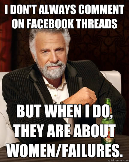 I don't always comment on facebook threads But when I do, they are about women/failures.  The Most Interesting Man In The World