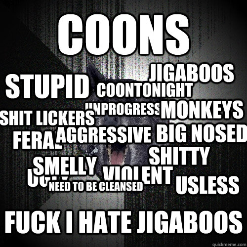 COONS FUCK I HATE JIGABOOS FERAL UNPROGRESSIVE STUPID SHITTY UGLY VIOLENT JIGABOOS AGGRESSIVE MONKEYS SMELLY USLESS BIG NOSED SHIT LICKERS NEED TO BE CLEANSED COONTONIGHT  Insanity Wolf