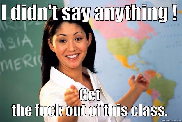 ... everytime - I DIDN'T SAY ANYTHING !  GET THE FUCK OUT OF THIS CLASS. Unhelpful High School Teacher