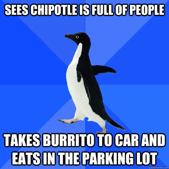 Sees chipotle is full of people Takes burrito to car and eats in the parking lot  Socially Awkward Penguin