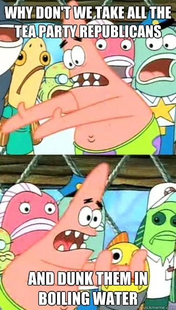 Why don't we take all the Tea Party Republicans and dunk them in boiling water  Push it somewhere else Patrick