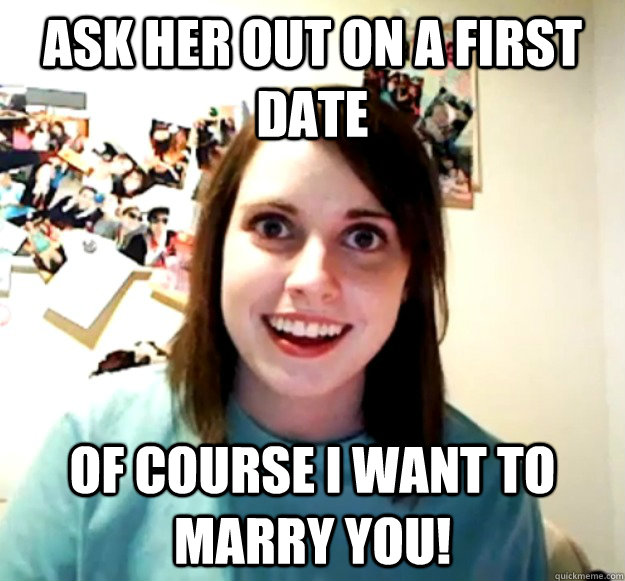 Ask her out on a first date of course I want to marry you!  Overly Attached Girlfriend
