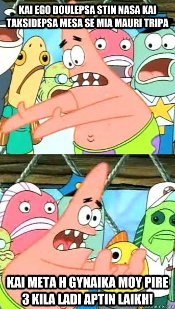 KAI EGO DOULEPSA STIN NASA KAI TAKSIDEPSA MESA SE MIA MAURI TRIPA KAI META H GYNAIKA MOY PIRE 3 KILA LADI APTIN LAIKH!  Push it somewhere else Patrick
