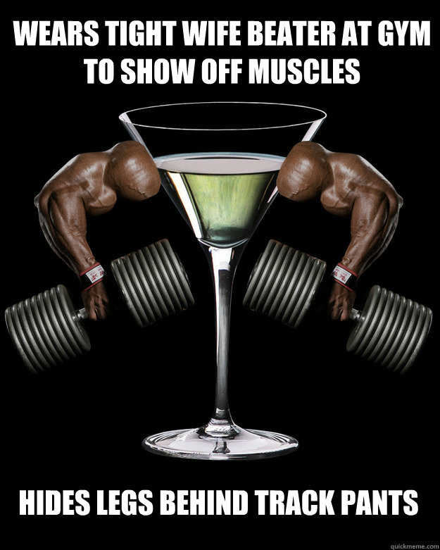 Wears tight wife beater at gym to show off muscles hides legs behind track pants - Wears tight wife beater at gym to show off muscles hides legs behind track pants  Disproportionate Martini Glass