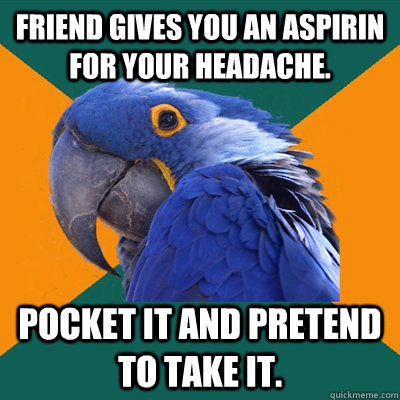 Friend gives you an aspirin for your headache. Pocket it and pretend to take it.  Paranoid Parrot