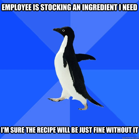 Employee is stocking an ingredient i need   I'm sure the recipe will be just fine without it  Socially Awkward Penguin