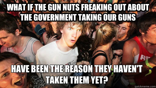 What if the gun nuts freaking out about the government taking our guns have been the reason they haven't taken them yet?  Sudden Clarity Clarence