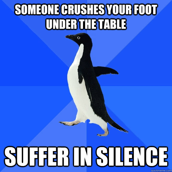 SOMEONE CRUSHES YOUR FOOT UNDER THE TABLE SUFFER IN SILENCE  Socially Awkward Penguin