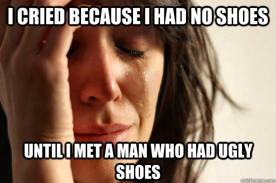I cried because I had no shoes Until I met a man who had ugly shoes - I cried because I had no shoes Until I met a man who had ugly shoes  First World Problems