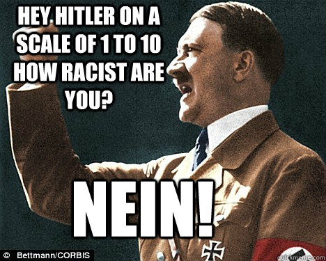 hey Hitler on a scale of 1 to 10 how racist are you? NEiN!  