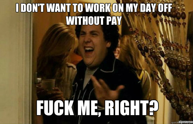 I don't want to work on my day off without pay FUCK ME, RIGHT?  fuck me right