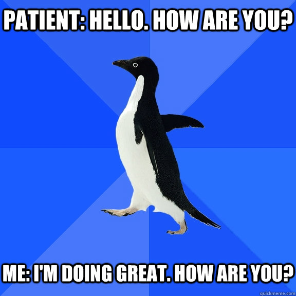 patient: Hello. How are you?   Me: I'm doing great. How are you?  Socially Awkward Penguin