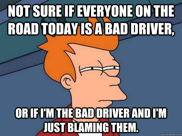 Not sure if everyone on the road today is a bad driver, or if i'm the bad driver and i'm just blaming them. - Not sure if everyone on the road today is a bad driver, or if i'm the bad driver and i'm just blaming them.  Misc